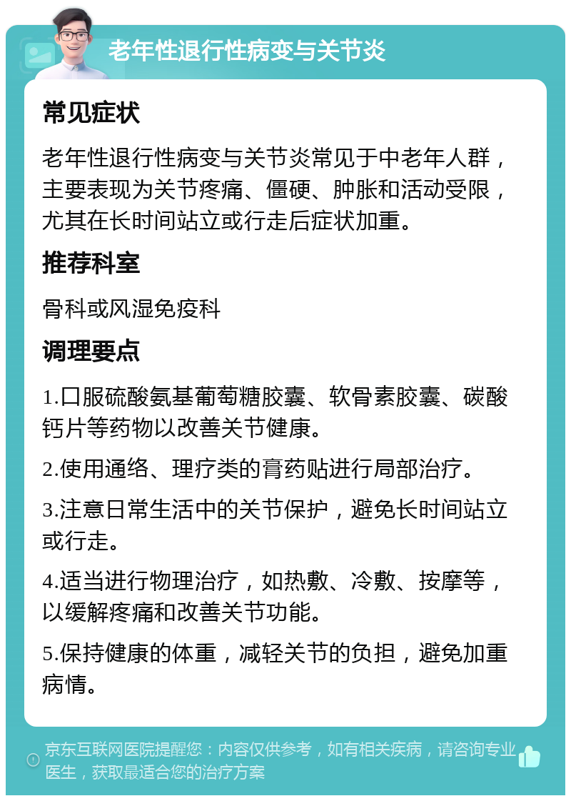 老年性退行性病变与关节炎 常见症状 老年性退行性病变与关节炎常见于中老年人群，主要表现为关节疼痛、僵硬、肿胀和活动受限，尤其在长时间站立或行走后症状加重。 推荐科室 骨科或风湿免疫科 调理要点 1.口服硫酸氨基葡萄糖胶囊、软骨素胶囊、碳酸钙片等药物以改善关节健康。 2.使用通络、理疗类的膏药贴进行局部治疗。 3.注意日常生活中的关节保护，避免长时间站立或行走。 4.适当进行物理治疗，如热敷、冷敷、按摩等，以缓解疼痛和改善关节功能。 5.保持健康的体重，减轻关节的负担，避免加重病情。