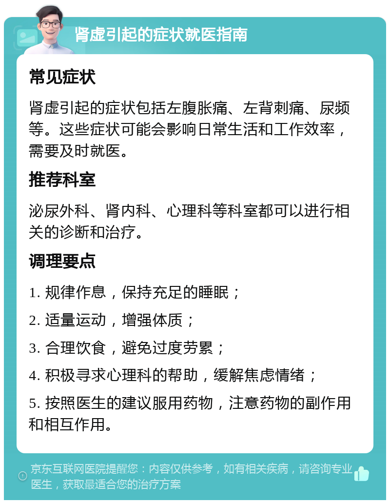 肾虚引起的症状就医指南 常见症状 肾虚引起的症状包括左腹胀痛、左背刺痛、尿频等。这些症状可能会影响日常生活和工作效率，需要及时就医。 推荐科室 泌尿外科、肾内科、心理科等科室都可以进行相关的诊断和治疗。 调理要点 1. 规律作息，保持充足的睡眠； 2. 适量运动，增强体质； 3. 合理饮食，避免过度劳累； 4. 积极寻求心理科的帮助，缓解焦虑情绪； 5. 按照医生的建议服用药物，注意药物的副作用和相互作用。