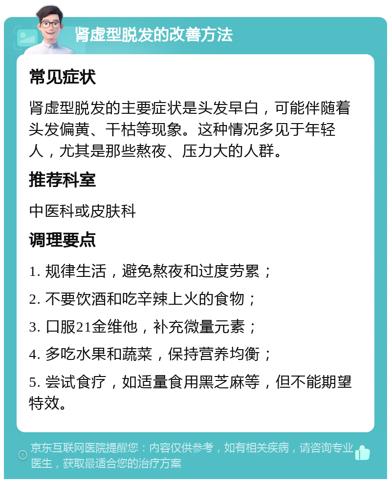 肾虚型脱发的改善方法 常见症状 肾虚型脱发的主要症状是头发早白，可能伴随着头发偏黄、干枯等现象。这种情况多见于年轻人，尤其是那些熬夜、压力大的人群。 推荐科室 中医科或皮肤科 调理要点 1. 规律生活，避免熬夜和过度劳累； 2. 不要饮酒和吃辛辣上火的食物； 3. 口服21金维他，补充微量元素； 4. 多吃水果和蔬菜，保持营养均衡； 5. 尝试食疗，如适量食用黑芝麻等，但不能期望特效。