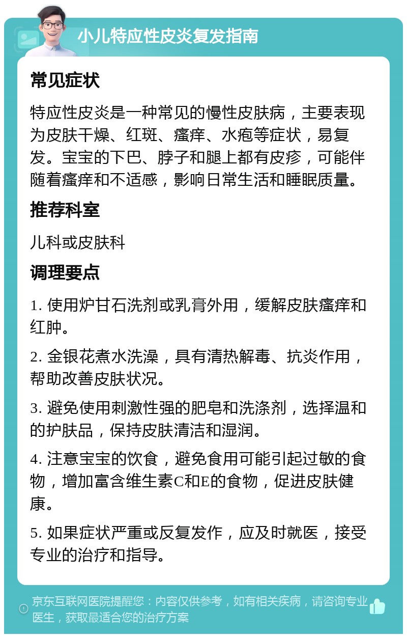 小儿特应性皮炎复发指南 常见症状 特应性皮炎是一种常见的慢性皮肤病，主要表现为皮肤干燥、红斑、瘙痒、水疱等症状，易复发。宝宝的下巴、脖子和腿上都有皮疹，可能伴随着瘙痒和不适感，影响日常生活和睡眠质量。 推荐科室 儿科或皮肤科 调理要点 1. 使用炉甘石洗剂或乳膏外用，缓解皮肤瘙痒和红肿。 2. 金银花煮水洗澡，具有清热解毒、抗炎作用，帮助改善皮肤状况。 3. 避免使用刺激性强的肥皂和洗涤剂，选择温和的护肤品，保持皮肤清洁和湿润。 4. 注意宝宝的饮食，避免食用可能引起过敏的食物，增加富含维生素C和E的食物，促进皮肤健康。 5. 如果症状严重或反复发作，应及时就医，接受专业的治疗和指导。