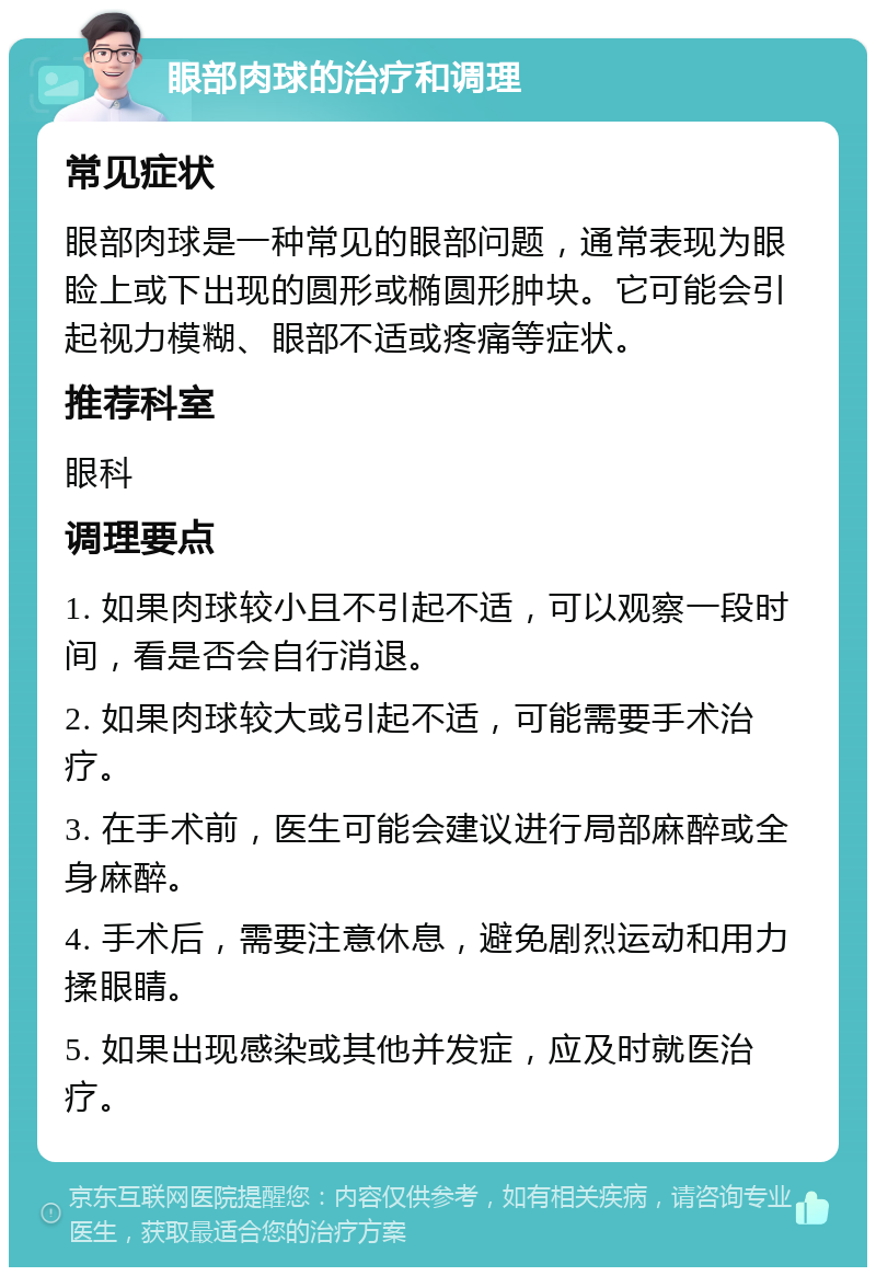 眼部肉球的治疗和调理 常见症状 眼部肉球是一种常见的眼部问题，通常表现为眼睑上或下出现的圆形或椭圆形肿块。它可能会引起视力模糊、眼部不适或疼痛等症状。 推荐科室 眼科 调理要点 1. 如果肉球较小且不引起不适，可以观察一段时间，看是否会自行消退。 2. 如果肉球较大或引起不适，可能需要手术治疗。 3. 在手术前，医生可能会建议进行局部麻醉或全身麻醉。 4. 手术后，需要注意休息，避免剧烈运动和用力揉眼睛。 5. 如果出现感染或其他并发症，应及时就医治疗。