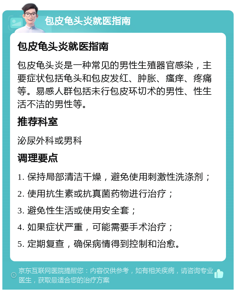 包皮龟头炎就医指南 包皮龟头炎就医指南 包皮龟头炎是一种常见的男性生殖器官感染，主要症状包括龟头和包皮发红、肿胀、瘙痒、疼痛等。易感人群包括未行包皮环切术的男性、性生活不洁的男性等。 推荐科室 泌尿外科或男科 调理要点 1. 保持局部清洁干燥，避免使用刺激性洗涤剂； 2. 使用抗生素或抗真菌药物进行治疗； 3. 避免性生活或使用安全套； 4. 如果症状严重，可能需要手术治疗； 5. 定期复查，确保病情得到控制和治愈。