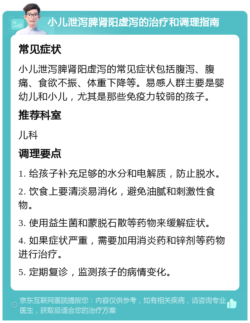 小儿泄泻脾肾阳虚泻的治疗和调理指南 常见症状 小儿泄泻脾肾阳虚泻的常见症状包括腹泻、腹痛、食欲不振、体重下降等。易感人群主要是婴幼儿和小儿，尤其是那些免疫力较弱的孩子。 推荐科室 儿科 调理要点 1. 给孩子补充足够的水分和电解质，防止脱水。 2. 饮食上要清淡易消化，避免油腻和刺激性食物。 3. 使用益生菌和蒙脱石散等药物来缓解症状。 4. 如果症状严重，需要加用消炎药和锌剂等药物进行治疗。 5. 定期复诊，监测孩子的病情变化。