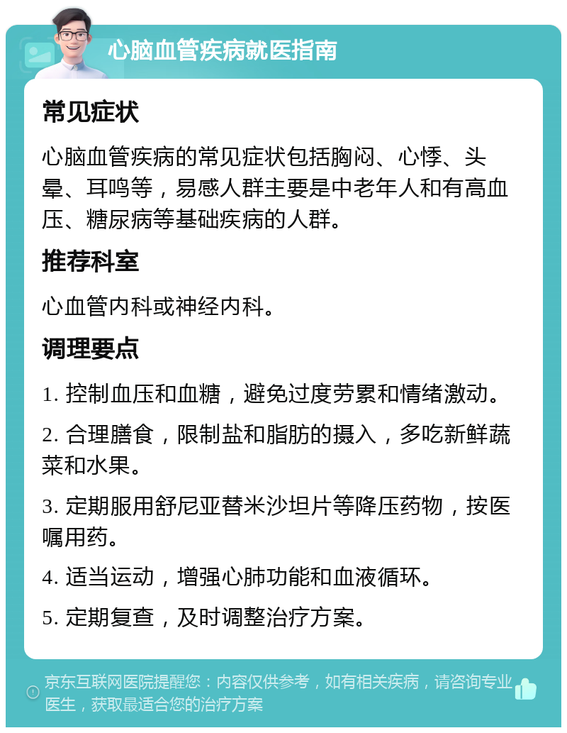 心脑血管疾病就医指南 常见症状 心脑血管疾病的常见症状包括胸闷、心悸、头晕、耳鸣等，易感人群主要是中老年人和有高血压、糖尿病等基础疾病的人群。 推荐科室 心血管内科或神经内科。 调理要点 1. 控制血压和血糖，避免过度劳累和情绪激动。 2. 合理膳食，限制盐和脂肪的摄入，多吃新鲜蔬菜和水果。 3. 定期服用舒尼亚替米沙坦片等降压药物，按医嘱用药。 4. 适当运动，增强心肺功能和血液循环。 5. 定期复查，及时调整治疗方案。