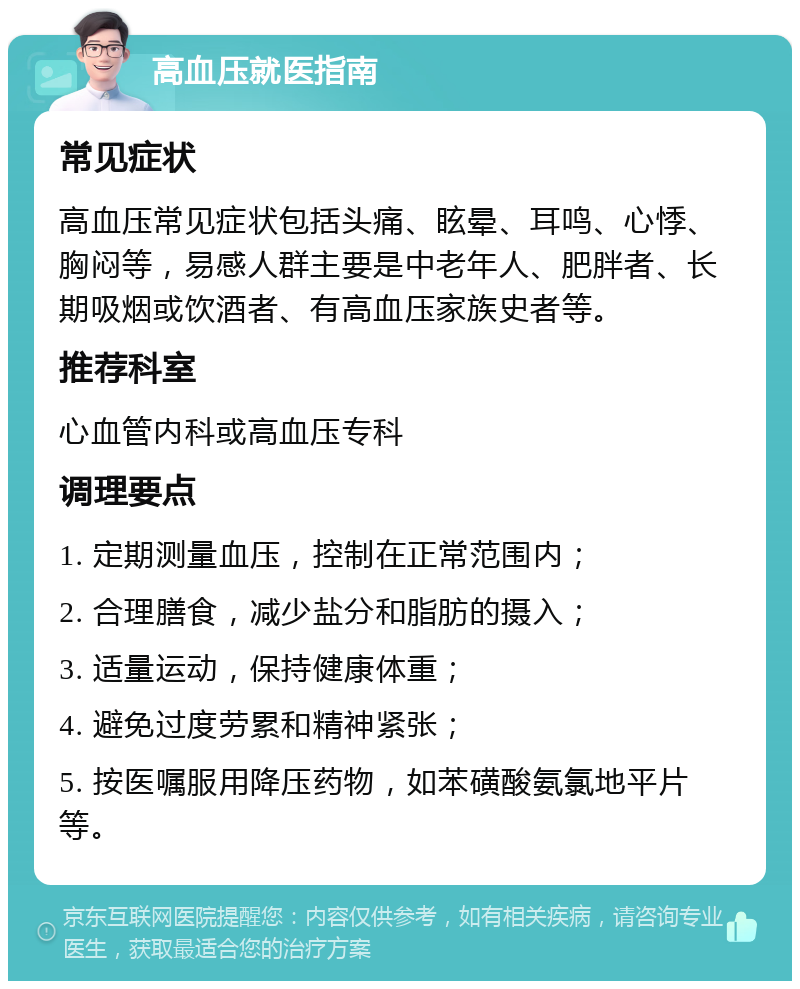 高血压就医指南 常见症状 高血压常见症状包括头痛、眩晕、耳鸣、心悸、胸闷等，易感人群主要是中老年人、肥胖者、长期吸烟或饮酒者、有高血压家族史者等。 推荐科室 心血管内科或高血压专科 调理要点 1. 定期测量血压，控制在正常范围内； 2. 合理膳食，减少盐分和脂肪的摄入； 3. 适量运动，保持健康体重； 4. 避免过度劳累和精神紧张； 5. 按医嘱服用降压药物，如苯磺酸氨氯地平片等。