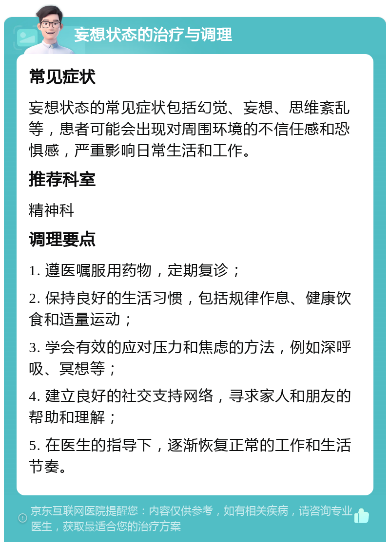 妄想状态的治疗与调理 常见症状 妄想状态的常见症状包括幻觉、妄想、思维紊乱等，患者可能会出现对周围环境的不信任感和恐惧感，严重影响日常生活和工作。 推荐科室 精神科 调理要点 1. 遵医嘱服用药物，定期复诊； 2. 保持良好的生活习惯，包括规律作息、健康饮食和适量运动； 3. 学会有效的应对压力和焦虑的方法，例如深呼吸、冥想等； 4. 建立良好的社交支持网络，寻求家人和朋友的帮助和理解； 5. 在医生的指导下，逐渐恢复正常的工作和生活节奏。