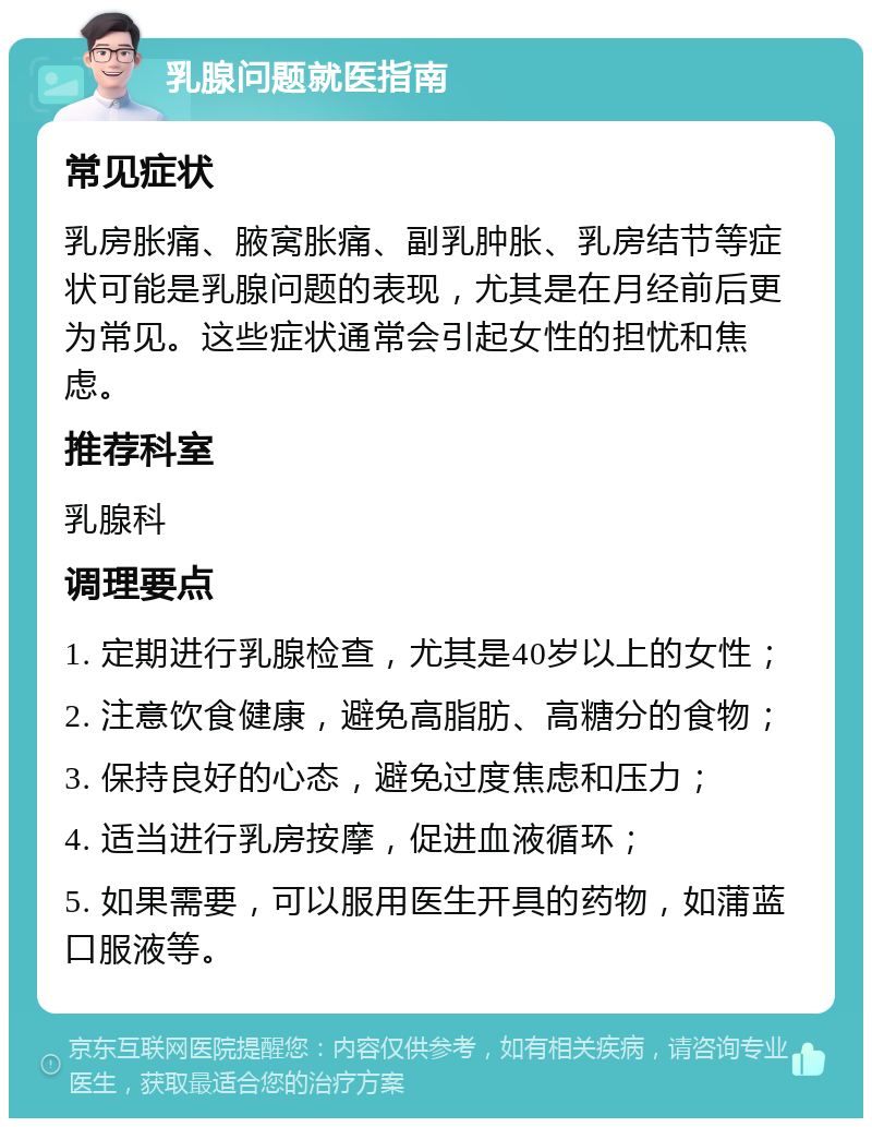 乳腺问题就医指南 常见症状 乳房胀痛、腋窝胀痛、副乳肿胀、乳房结节等症状可能是乳腺问题的表现，尤其是在月经前后更为常见。这些症状通常会引起女性的担忧和焦虑。 推荐科室 乳腺科 调理要点 1. 定期进行乳腺检查，尤其是40岁以上的女性； 2. 注意饮食健康，避免高脂肪、高糖分的食物； 3. 保持良好的心态，避免过度焦虑和压力； 4. 适当进行乳房按摩，促进血液循环； 5. 如果需要，可以服用医生开具的药物，如蒲蓝口服液等。