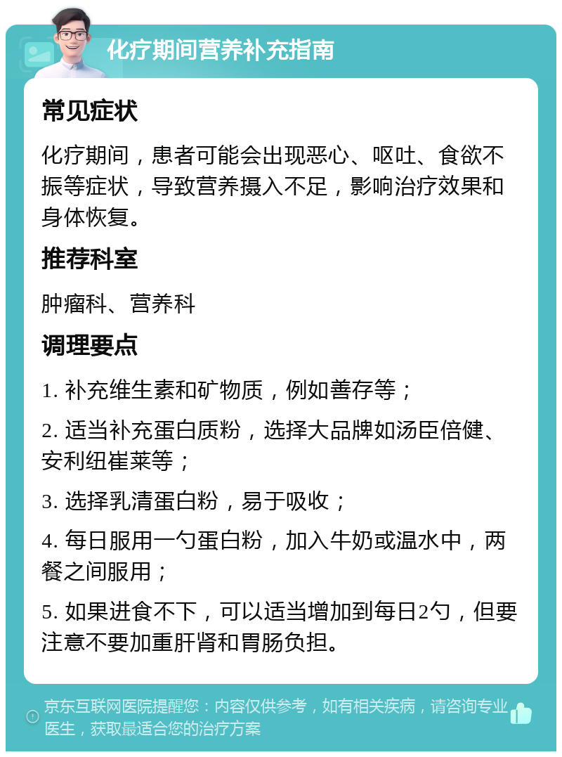 化疗期间营养补充指南 常见症状 化疗期间，患者可能会出现恶心、呕吐、食欲不振等症状，导致营养摄入不足，影响治疗效果和身体恢复。 推荐科室 肿瘤科、营养科 调理要点 1. 补充维生素和矿物质，例如善存等； 2. 适当补充蛋白质粉，选择大品牌如汤臣倍健、安利纽崔莱等； 3. 选择乳清蛋白粉，易于吸收； 4. 每日服用一勺蛋白粉，加入牛奶或温水中，两餐之间服用； 5. 如果进食不下，可以适当增加到每日2勺，但要注意不要加重肝肾和胃肠负担。