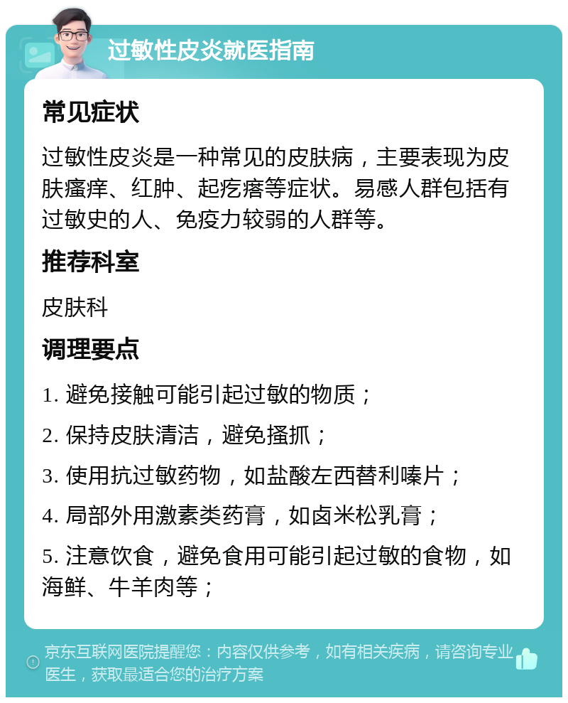 过敏性皮炎就医指南 常见症状 过敏性皮炎是一种常见的皮肤病，主要表现为皮肤瘙痒、红肿、起疙瘩等症状。易感人群包括有过敏史的人、免疫力较弱的人群等。 推荐科室 皮肤科 调理要点 1. 避免接触可能引起过敏的物质； 2. 保持皮肤清洁，避免搔抓； 3. 使用抗过敏药物，如盐酸左西替利嗪片； 4. 局部外用激素类药膏，如卤米松乳膏； 5. 注意饮食，避免食用可能引起过敏的食物，如海鲜、牛羊肉等；