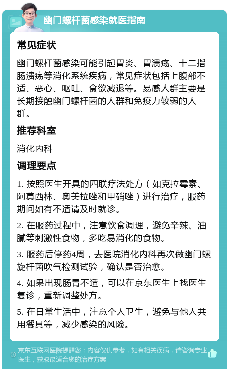 幽门螺杆菌感染就医指南 常见症状 幽门螺杆菌感染可能引起胃炎、胃溃疡、十二指肠溃疡等消化系统疾病，常见症状包括上腹部不适、恶心、呕吐、食欲减退等。易感人群主要是长期接触幽门螺杆菌的人群和免疫力较弱的人群。 推荐科室 消化内科 调理要点 1. 按照医生开具的四联疗法处方（如克拉霉素、阿莫西林、奥美拉唑和甲硝唑）进行治疗，服药期间如有不适请及时就诊。 2. 在服药过程中，注意饮食调理，避免辛辣、油腻等刺激性食物，多吃易消化的食物。 3. 服药后停药4周，去医院消化内科再次做幽门螺旋杆菌吹气检测试验，确认是否治愈。 4. 如果出现肠胃不适，可以在京东医生上找医生复诊，重新调整处方。 5. 在日常生活中，注意个人卫生，避免与他人共用餐具等，减少感染的风险。