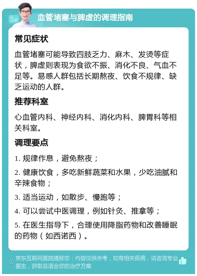 血管堵塞与脾虚的调理指南 常见症状 血管堵塞可能导致四肢乏力、麻木、发烫等症状，脾虚则表现为食欲不振、消化不良、气血不足等。易感人群包括长期熬夜、饮食不规律、缺乏运动的人群。 推荐科室 心血管内科、神经内科、消化内科、脾胃科等相关科室。 调理要点 1. 规律作息，避免熬夜； 2. 健康饮食，多吃新鲜蔬菜和水果，少吃油腻和辛辣食物； 3. 适当运动，如散步、慢跑等； 4. 可以尝试中医调理，例如针灸、推拿等； 5. 在医生指导下，合理使用降脂药物和改善睡眠的药物（如西诺西）。