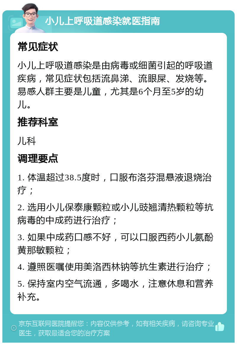 小儿上呼吸道感染就医指南 常见症状 小儿上呼吸道感染是由病毒或细菌引起的呼吸道疾病，常见症状包括流鼻涕、流眼屎、发烧等。易感人群主要是儿童，尤其是6个月至5岁的幼儿。 推荐科室 儿科 调理要点 1. 体温超过38.5度时，口服布洛芬混悬液退烧治疗； 2. 选用小儿保泰康颗粒或小儿豉翘清热颗粒等抗病毒的中成药进行治疗； 3. 如果中成药口感不好，可以口服西药小儿氨酚黄那敏颗粒； 4. 遵照医嘱使用美洛西林钠等抗生素进行治疗； 5. 保持室内空气流通，多喝水，注意休息和营养补充。