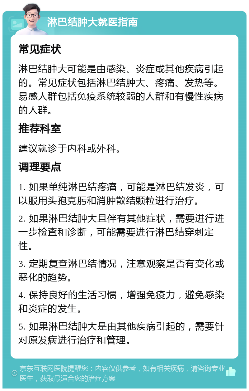 淋巴结肿大就医指南 常见症状 淋巴结肿大可能是由感染、炎症或其他疾病引起的。常见症状包括淋巴结肿大、疼痛、发热等。易感人群包括免疫系统较弱的人群和有慢性疾病的人群。 推荐科室 建议就诊于内科或外科。 调理要点 1. 如果单纯淋巴结疼痛，可能是淋巴结发炎，可以服用头孢克肟和消肿散结颗粒进行治疗。 2. 如果淋巴结肿大且伴有其他症状，需要进行进一步检查和诊断，可能需要进行淋巴结穿刺定性。 3. 定期复查淋巴结情况，注意观察是否有变化或恶化的趋势。 4. 保持良好的生活习惯，增强免疫力，避免感染和炎症的发生。 5. 如果淋巴结肿大是由其他疾病引起的，需要针对原发病进行治疗和管理。