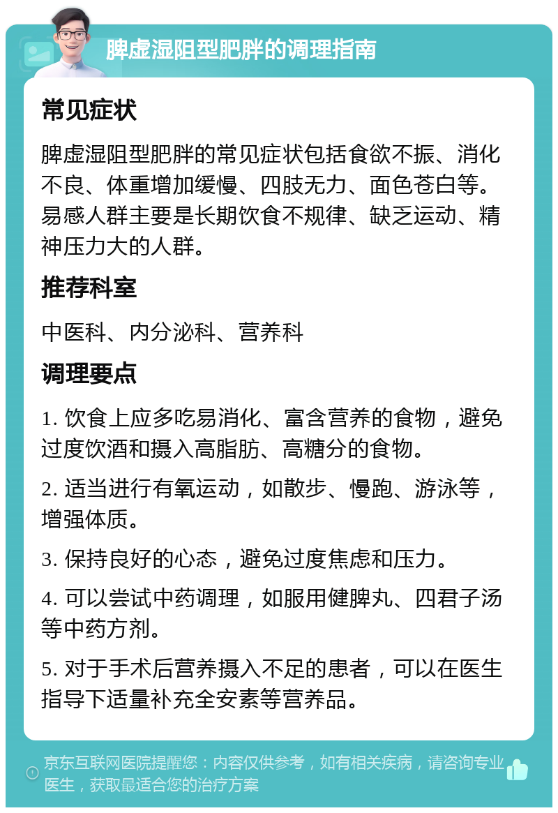 脾虚湿阻型肥胖的调理指南 常见症状 脾虚湿阻型肥胖的常见症状包括食欲不振、消化不良、体重增加缓慢、四肢无力、面色苍白等。易感人群主要是长期饮食不规律、缺乏运动、精神压力大的人群。 推荐科室 中医科、内分泌科、营养科 调理要点 1. 饮食上应多吃易消化、富含营养的食物，避免过度饮酒和摄入高脂肪、高糖分的食物。 2. 适当进行有氧运动，如散步、慢跑、游泳等，增强体质。 3. 保持良好的心态，避免过度焦虑和压力。 4. 可以尝试中药调理，如服用健脾丸、四君子汤等中药方剂。 5. 对于手术后营养摄入不足的患者，可以在医生指导下适量补充全安素等营养品。