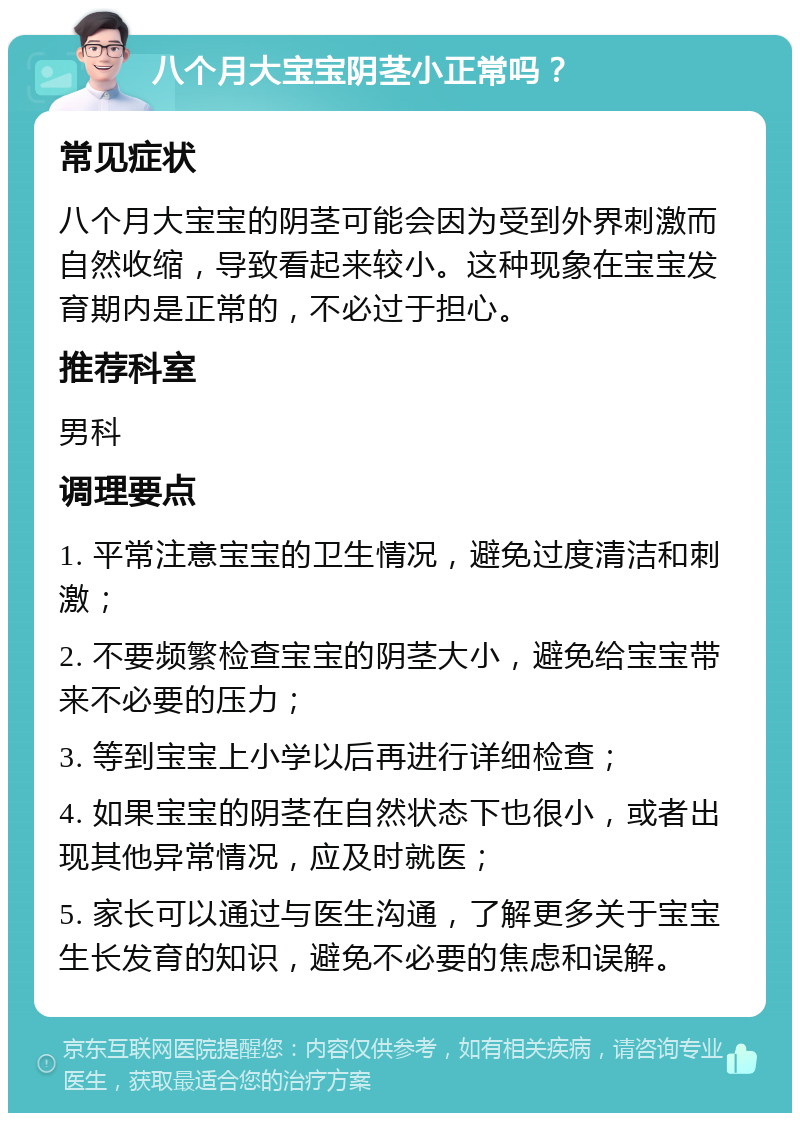 八个月大宝宝阴茎小正常吗？ 常见症状 八个月大宝宝的阴茎可能会因为受到外界刺激而自然收缩，导致看起来较小。这种现象在宝宝发育期内是正常的，不必过于担心。 推荐科室 男科 调理要点 1. 平常注意宝宝的卫生情况，避免过度清洁和刺激； 2. 不要频繁检查宝宝的阴茎大小，避免给宝宝带来不必要的压力； 3. 等到宝宝上小学以后再进行详细检查； 4. 如果宝宝的阴茎在自然状态下也很小，或者出现其他异常情况，应及时就医； 5. 家长可以通过与医生沟通，了解更多关于宝宝生长发育的知识，避免不必要的焦虑和误解。