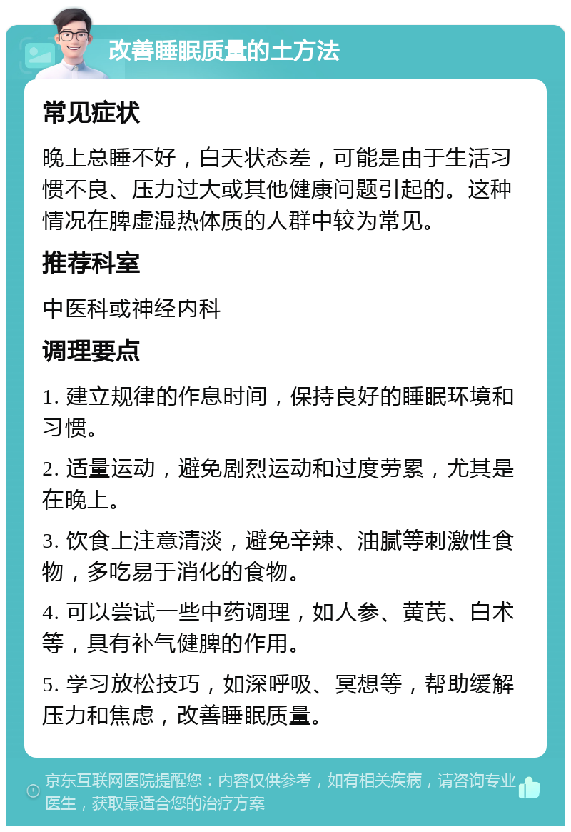 改善睡眠质量的土方法 常见症状 晚上总睡不好，白天状态差，可能是由于生活习惯不良、压力过大或其他健康问题引起的。这种情况在脾虚湿热体质的人群中较为常见。 推荐科室 中医科或神经内科 调理要点 1. 建立规律的作息时间，保持良好的睡眠环境和习惯。 2. 适量运动，避免剧烈运动和过度劳累，尤其是在晚上。 3. 饮食上注意清淡，避免辛辣、油腻等刺激性食物，多吃易于消化的食物。 4. 可以尝试一些中药调理，如人参、黄芪、白术等，具有补气健脾的作用。 5. 学习放松技巧，如深呼吸、冥想等，帮助缓解压力和焦虑，改善睡眠质量。