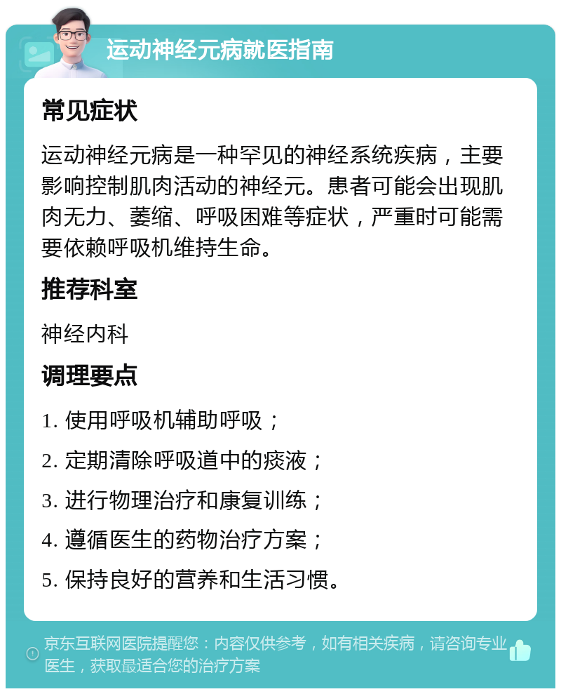 运动神经元病就医指南 常见症状 运动神经元病是一种罕见的神经系统疾病，主要影响控制肌肉活动的神经元。患者可能会出现肌肉无力、萎缩、呼吸困难等症状，严重时可能需要依赖呼吸机维持生命。 推荐科室 神经内科 调理要点 1. 使用呼吸机辅助呼吸； 2. 定期清除呼吸道中的痰液； 3. 进行物理治疗和康复训练； 4. 遵循医生的药物治疗方案； 5. 保持良好的营养和生活习惯。