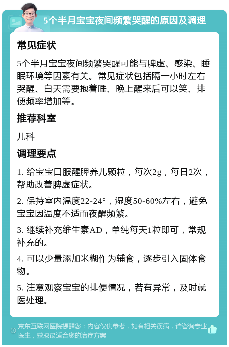 5个半月宝宝夜间频繁哭醒的原因及调理 常见症状 5个半月宝宝夜间频繁哭醒可能与脾虚、感染、睡眠环境等因素有关。常见症状包括隔一小时左右哭醒、白天需要抱着睡、晚上醒来后可以笑、排便频率增加等。 推荐科室 儿科 调理要点 1. 给宝宝口服醒脾养儿颗粒，每次2g，每日2次，帮助改善脾虚症状。 2. 保持室内温度22-24°，湿度50-60%左右，避免宝宝因温度不适而夜醒频繁。 3. 继续补充维生素AD，单纯每天1粒即可，常规补充的。 4. 可以少量添加米糊作为辅食，逐步引入固体食物。 5. 注意观察宝宝的排便情况，若有异常，及时就医处理。