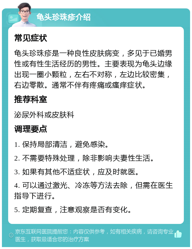 龟头珍珠疹介绍 常见症状 龟头珍珠疹是一种良性皮肤病变，多见于已婚男性或有性生活经历的男性。主要表现为龟头边缘出现一圈小颗粒，左右不对称，左边比较密集，右边零散。通常不伴有疼痛或瘙痒症状。 推荐科室 泌尿外科或皮肤科 调理要点 1. 保持局部清洁，避免感染。 2. 不需要特殊处理，除非影响夫妻性生活。 3. 如果有其他不适症状，应及时就医。 4. 可以通过激光、冷冻等方法去除，但需在医生指导下进行。 5. 定期复查，注意观察是否有变化。