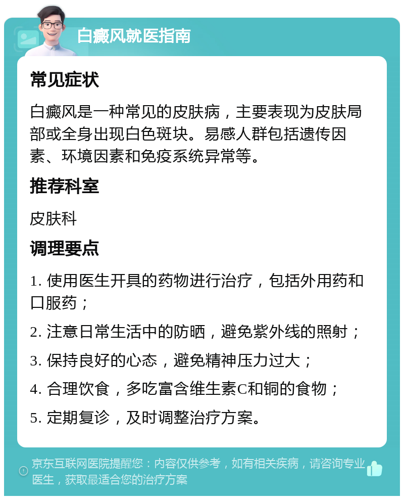 白癜风就医指南 常见症状 白癜风是一种常见的皮肤病，主要表现为皮肤局部或全身出现白色斑块。易感人群包括遗传因素、环境因素和免疫系统异常等。 推荐科室 皮肤科 调理要点 1. 使用医生开具的药物进行治疗，包括外用药和口服药； 2. 注意日常生活中的防晒，避免紫外线的照射； 3. 保持良好的心态，避免精神压力过大； 4. 合理饮食，多吃富含维生素C和铜的食物； 5. 定期复诊，及时调整治疗方案。