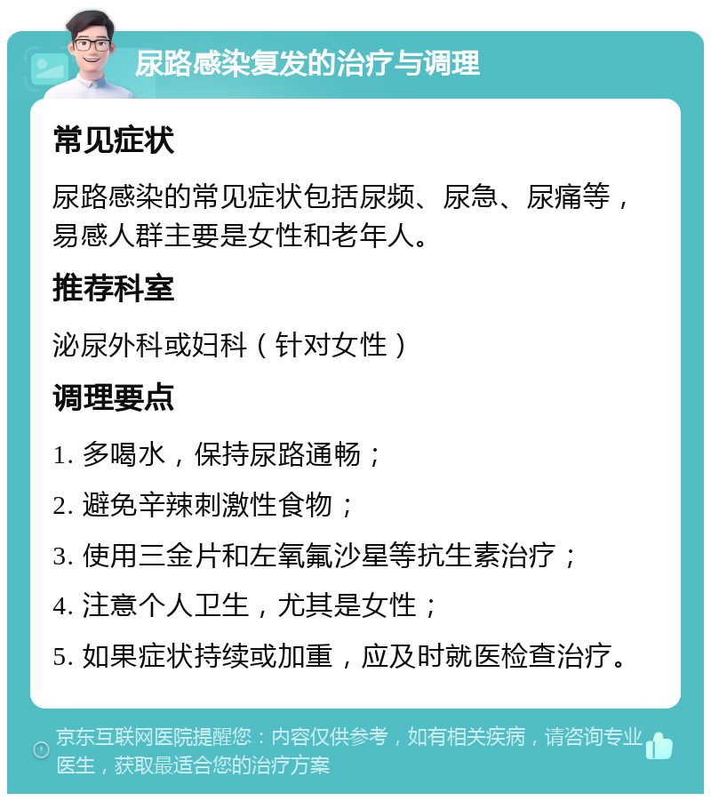 尿路感染复发的治疗与调理 常见症状 尿路感染的常见症状包括尿频、尿急、尿痛等，易感人群主要是女性和老年人。 推荐科室 泌尿外科或妇科（针对女性） 调理要点 1. 多喝水，保持尿路通畅； 2. 避免辛辣刺激性食物； 3. 使用三金片和左氧氟沙星等抗生素治疗； 4. 注意个人卫生，尤其是女性； 5. 如果症状持续或加重，应及时就医检查治疗。