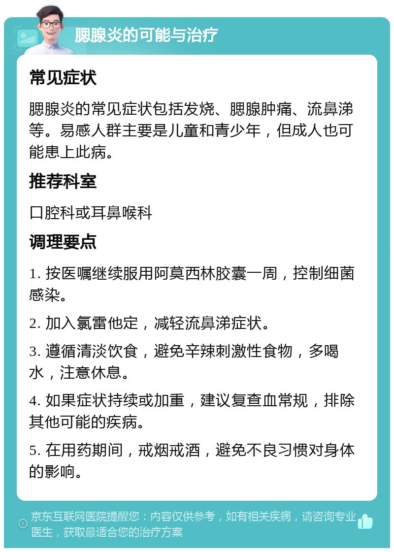 腮腺炎的可能与治疗 常见症状 腮腺炎的常见症状包括发烧、腮腺肿痛、流鼻涕等。易感人群主要是儿童和青少年，但成人也可能患上此病。 推荐科室 口腔科或耳鼻喉科 调理要点 1. 按医嘱继续服用阿莫西林胶囊一周，控制细菌感染。 2. 加入氯雷他定，减轻流鼻涕症状。 3. 遵循清淡饮食，避免辛辣刺激性食物，多喝水，注意休息。 4. 如果症状持续或加重，建议复查血常规，排除其他可能的疾病。 5. 在用药期间，戒烟戒酒，避免不良习惯对身体的影响。