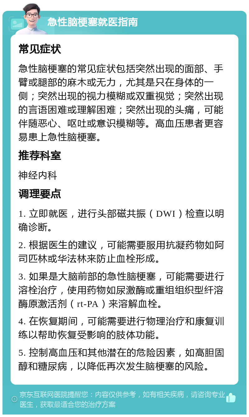 急性脑梗塞就医指南 常见症状 急性脑梗塞的常见症状包括突然出现的面部、手臂或腿部的麻木或无力，尤其是只在身体的一侧；突然出现的视力模糊或双重视觉；突然出现的言语困难或理解困难；突然出现的头痛，可能伴随恶心、呕吐或意识模糊等。高血压患者更容易患上急性脑梗塞。 推荐科室 神经内科 调理要点 1. 立即就医，进行头部磁共振（DWI）检查以明确诊断。 2. 根据医生的建议，可能需要服用抗凝药物如阿司匹林或华法林来防止血栓形成。 3. 如果是大脑前部的急性脑梗塞，可能需要进行溶栓治疗，使用药物如尿激酶或重组组织型纤溶酶原激活剂（rt-PA）来溶解血栓。 4. 在恢复期间，可能需要进行物理治疗和康复训练以帮助恢复受影响的肢体功能。 5. 控制高血压和其他潜在的危险因素，如高胆固醇和糖尿病，以降低再次发生脑梗塞的风险。