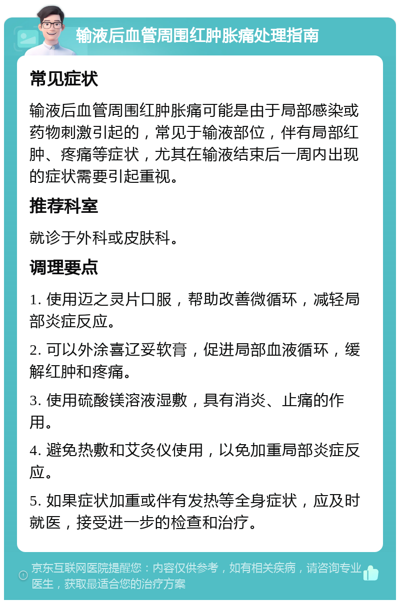 输液后血管周围红肿胀痛处理指南 常见症状 输液后血管周围红肿胀痛可能是由于局部感染或药物刺激引起的，常见于输液部位，伴有局部红肿、疼痛等症状，尤其在输液结束后一周内出现的症状需要引起重视。 推荐科室 就诊于外科或皮肤科。 调理要点 1. 使用迈之灵片口服，帮助改善微循环，减轻局部炎症反应。 2. 可以外涂喜辽妥软膏，促进局部血液循环，缓解红肿和疼痛。 3. 使用硫酸镁溶液湿敷，具有消炎、止痛的作用。 4. 避免热敷和艾灸仪使用，以免加重局部炎症反应。 5. 如果症状加重或伴有发热等全身症状，应及时就医，接受进一步的检查和治疗。