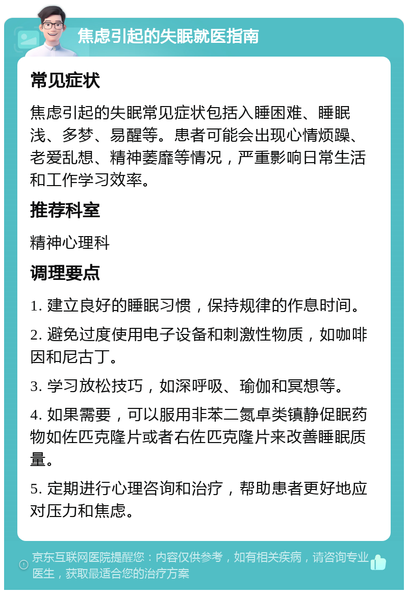 焦虑引起的失眠就医指南 常见症状 焦虑引起的失眠常见症状包括入睡困难、睡眠浅、多梦、易醒等。患者可能会出现心情烦躁、老爱乱想、精神萎靡等情况，严重影响日常生活和工作学习效率。 推荐科室 精神心理科 调理要点 1. 建立良好的睡眠习惯，保持规律的作息时间。 2. 避免过度使用电子设备和刺激性物质，如咖啡因和尼古丁。 3. 学习放松技巧，如深呼吸、瑜伽和冥想等。 4. 如果需要，可以服用非苯二氮卓类镇静促眠药物如佐匹克隆片或者右佐匹克隆片来改善睡眠质量。 5. 定期进行心理咨询和治疗，帮助患者更好地应对压力和焦虑。