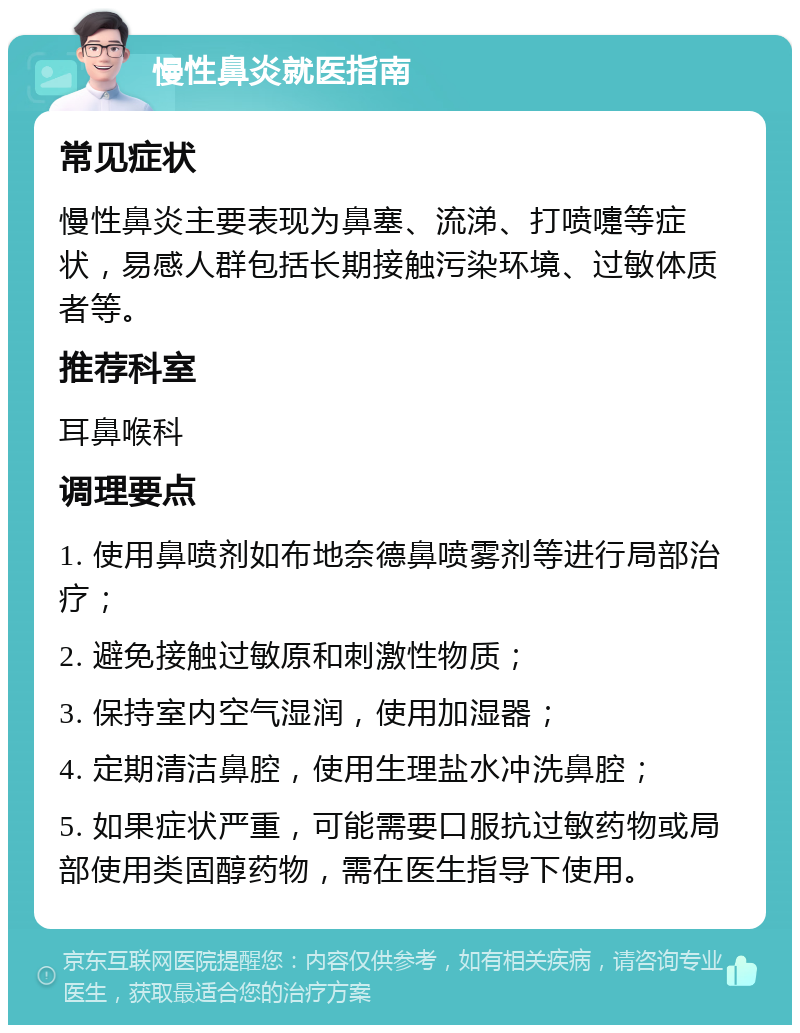 慢性鼻炎就医指南 常见症状 慢性鼻炎主要表现为鼻塞、流涕、打喷嚏等症状，易感人群包括长期接触污染环境、过敏体质者等。 推荐科室 耳鼻喉科 调理要点 1. 使用鼻喷剂如布地奈德鼻喷雾剂等进行局部治疗； 2. 避免接触过敏原和刺激性物质； 3. 保持室内空气湿润，使用加湿器； 4. 定期清洁鼻腔，使用生理盐水冲洗鼻腔； 5. 如果症状严重，可能需要口服抗过敏药物或局部使用类固醇药物，需在医生指导下使用。