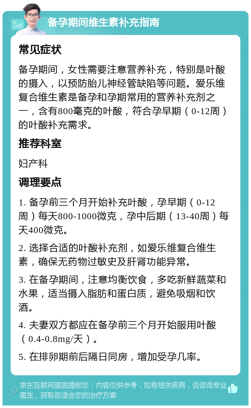 备孕期间维生素补充指南 常见症状 备孕期间，女性需要注意营养补充，特别是叶酸的摄入，以预防胎儿神经管缺陷等问题。爱乐维复合维生素是备孕和孕期常用的营养补充剂之一，含有800毫克的叶酸，符合孕早期（0-12周）的叶酸补充需求。 推荐科室 妇产科 调理要点 1. 备孕前三个月开始补充叶酸，孕早期（0-12周）每天800-1000微克，孕中后期（13-40周）每天400微克。 2. 选择合适的叶酸补充剂，如爱乐维复合维生素，确保无药物过敏史及肝肾功能异常。 3. 在备孕期间，注意均衡饮食，多吃新鲜蔬菜和水果，适当摄入脂肪和蛋白质，避免吸烟和饮酒。 4. 夫妻双方都应在备孕前三个月开始服用叶酸（0.4-0.8mg/天）。 5. 在排卵期前后隔日同房，增加受孕几率。