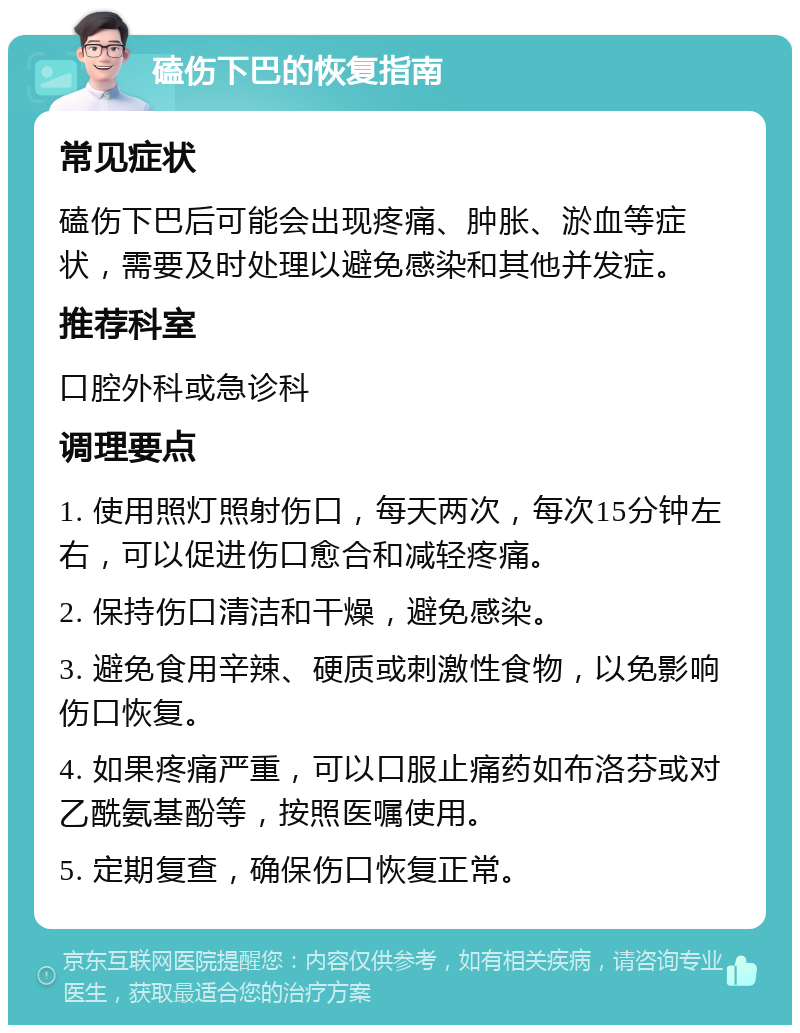 磕伤下巴的恢复指南 常见症状 磕伤下巴后可能会出现疼痛、肿胀、淤血等症状，需要及时处理以避免感染和其他并发症。 推荐科室 口腔外科或急诊科 调理要点 1. 使用照灯照射伤口，每天两次，每次15分钟左右，可以促进伤口愈合和减轻疼痛。 2. 保持伤口清洁和干燥，避免感染。 3. 避免食用辛辣、硬质或刺激性食物，以免影响伤口恢复。 4. 如果疼痛严重，可以口服止痛药如布洛芬或对乙酰氨基酚等，按照医嘱使用。 5. 定期复查，确保伤口恢复正常。