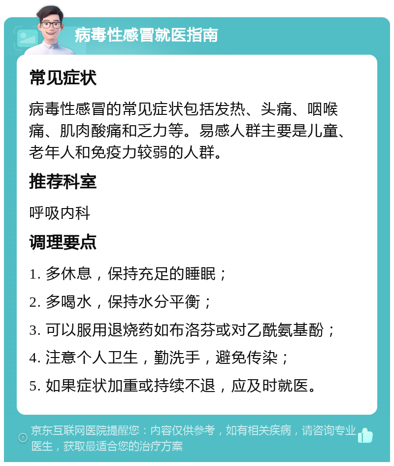 病毒性感冒就医指南 常见症状 病毒性感冒的常见症状包括发热、头痛、咽喉痛、肌肉酸痛和乏力等。易感人群主要是儿童、老年人和免疫力较弱的人群。 推荐科室 呼吸内科 调理要点 1. 多休息，保持充足的睡眠； 2. 多喝水，保持水分平衡； 3. 可以服用退烧药如布洛芬或对乙酰氨基酚； 4. 注意个人卫生，勤洗手，避免传染； 5. 如果症状加重或持续不退，应及时就医。