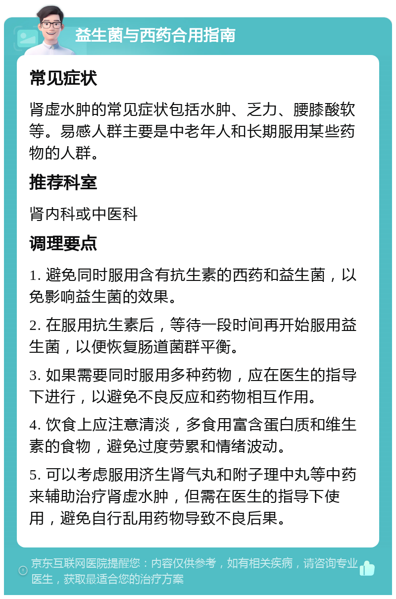 益生菌与西药合用指南 常见症状 肾虚水肿的常见症状包括水肿、乏力、腰膝酸软等。易感人群主要是中老年人和长期服用某些药物的人群。 推荐科室 肾内科或中医科 调理要点 1. 避免同时服用含有抗生素的西药和益生菌，以免影响益生菌的效果。 2. 在服用抗生素后，等待一段时间再开始服用益生菌，以便恢复肠道菌群平衡。 3. 如果需要同时服用多种药物，应在医生的指导下进行，以避免不良反应和药物相互作用。 4. 饮食上应注意清淡，多食用富含蛋白质和维生素的食物，避免过度劳累和情绪波动。 5. 可以考虑服用济生肾气丸和附子理中丸等中药来辅助治疗肾虚水肿，但需在医生的指导下使用，避免自行乱用药物导致不良后果。