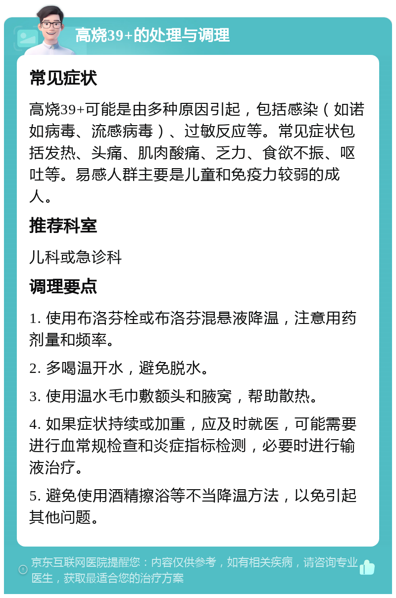 高烧39+的处理与调理 常见症状 高烧39+可能是由多种原因引起，包括感染（如诺如病毒、流感病毒）、过敏反应等。常见症状包括发热、头痛、肌肉酸痛、乏力、食欲不振、呕吐等。易感人群主要是儿童和免疫力较弱的成人。 推荐科室 儿科或急诊科 调理要点 1. 使用布洛芬栓或布洛芬混悬液降温，注意用药剂量和频率。 2. 多喝温开水，避免脱水。 3. 使用温水毛巾敷额头和腋窝，帮助散热。 4. 如果症状持续或加重，应及时就医，可能需要进行血常规检查和炎症指标检测，必要时进行输液治疗。 5. 避免使用酒精擦浴等不当降温方法，以免引起其他问题。