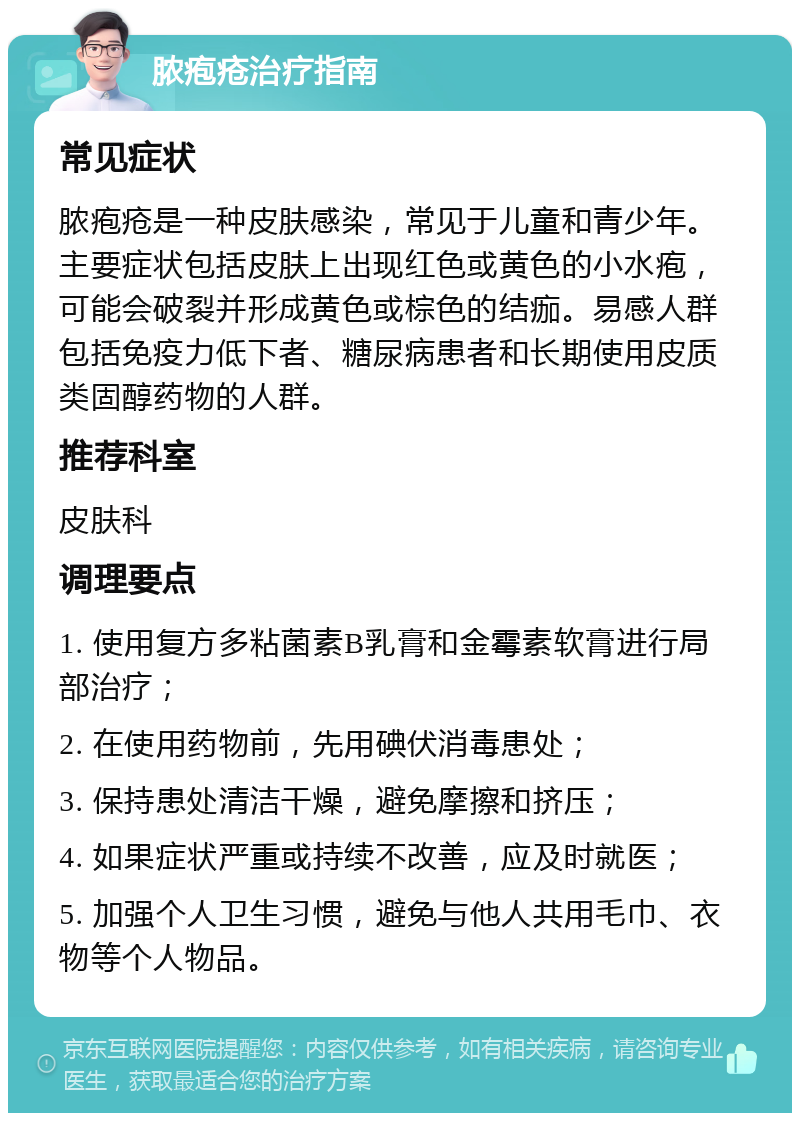 脓疱疮治疗指南 常见症状 脓疱疮是一种皮肤感染，常见于儿童和青少年。主要症状包括皮肤上出现红色或黄色的小水疱，可能会破裂并形成黄色或棕色的结痂。易感人群包括免疫力低下者、糖尿病患者和长期使用皮质类固醇药物的人群。 推荐科室 皮肤科 调理要点 1. 使用复方多粘菌素B乳膏和金霉素软膏进行局部治疗； 2. 在使用药物前，先用碘伏消毒患处； 3. 保持患处清洁干燥，避免摩擦和挤压； 4. 如果症状严重或持续不改善，应及时就医； 5. 加强个人卫生习惯，避免与他人共用毛巾、衣物等个人物品。