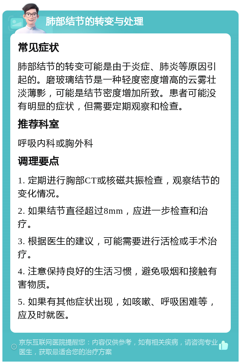 肺部结节的转变与处理 常见症状 肺部结节的转变可能是由于炎症、肺炎等原因引起的。磨玻璃结节是一种轻度密度增高的云雾壮淡薄影，可能是结节密度增加所致。患者可能没有明显的症状，但需要定期观察和检查。 推荐科室 呼吸内科或胸外科 调理要点 1. 定期进行胸部CT或核磁共振检查，观察结节的变化情况。 2. 如果结节直径超过8mm，应进一步检查和治疗。 3. 根据医生的建议，可能需要进行活检或手术治疗。 4. 注意保持良好的生活习惯，避免吸烟和接触有害物质。 5. 如果有其他症状出现，如咳嗽、呼吸困难等，应及时就医。