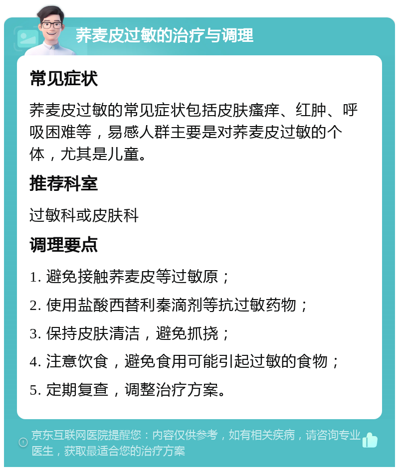 荞麦皮过敏的治疗与调理 常见症状 荞麦皮过敏的常见症状包括皮肤瘙痒、红肿、呼吸困难等，易感人群主要是对荞麦皮过敏的个体，尤其是儿童。 推荐科室 过敏科或皮肤科 调理要点 1. 避免接触荞麦皮等过敏原； 2. 使用盐酸西替利秦滴剂等抗过敏药物； 3. 保持皮肤清洁，避免抓挠； 4. 注意饮食，避免食用可能引起过敏的食物； 5. 定期复查，调整治疗方案。