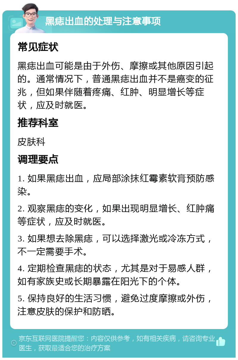 黑痣出血的处理与注意事项 常见症状 黑痣出血可能是由于外伤、摩擦或其他原因引起的。通常情况下，普通黑痣出血并不是癌变的征兆，但如果伴随着疼痛、红肿、明显增长等症状，应及时就医。 推荐科室 皮肤科 调理要点 1. 如果黑痣出血，应局部涂抹红霉素软膏预防感染。 2. 观察黑痣的变化，如果出现明显增长、红肿痛等症状，应及时就医。 3. 如果想去除黑痣，可以选择激光或冷冻方式，不一定需要手术。 4. 定期检查黑痣的状态，尤其是对于易感人群，如有家族史或长期暴露在阳光下的个体。 5. 保持良好的生活习惯，避免过度摩擦或外伤，注意皮肤的保护和防晒。