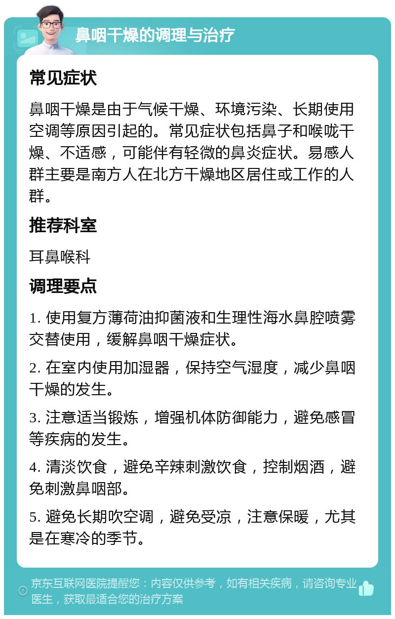 鼻咽干燥的调理与治疗 常见症状 鼻咽干燥是由于气候干燥、环境污染、长期使用空调等原因引起的。常见症状包括鼻子和喉咙干燥、不适感，可能伴有轻微的鼻炎症状。易感人群主要是南方人在北方干燥地区居住或工作的人群。 推荐科室 耳鼻喉科 调理要点 1. 使用复方薄荷油抑菌液和生理性海水鼻腔喷雾交替使用，缓解鼻咽干燥症状。 2. 在室内使用加湿器，保持空气湿度，减少鼻咽干燥的发生。 3. 注意适当锻炼，增强机体防御能力，避免感冒等疾病的发生。 4. 清淡饮食，避免辛辣刺激饮食，控制烟酒，避免刺激鼻咽部。 5. 避免长期吹空调，避免受凉，注意保暖，尤其是在寒冷的季节。