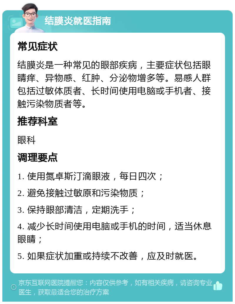 结膜炎就医指南 常见症状 结膜炎是一种常见的眼部疾病，主要症状包括眼睛痒、异物感、红肿、分泌物增多等。易感人群包括过敏体质者、长时间使用电脑或手机者、接触污染物质者等。 推荐科室 眼科 调理要点 1. 使用氮卓斯汀滴眼液，每日四次； 2. 避免接触过敏原和污染物质； 3. 保持眼部清洁，定期洗手； 4. 减少长时间使用电脑或手机的时间，适当休息眼睛； 5. 如果症状加重或持续不改善，应及时就医。