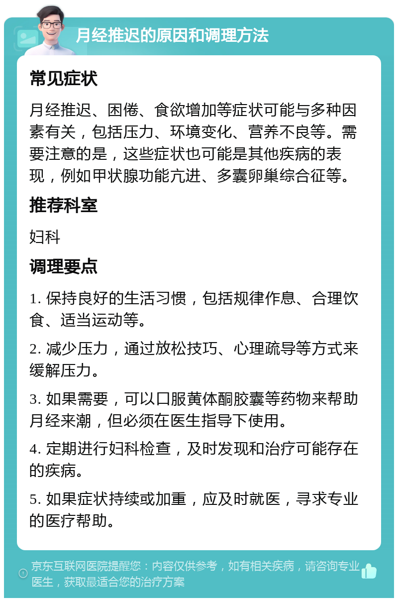 月经推迟的原因和调理方法 常见症状 月经推迟、困倦、食欲增加等症状可能与多种因素有关，包括压力、环境变化、营养不良等。需要注意的是，这些症状也可能是其他疾病的表现，例如甲状腺功能亢进、多囊卵巢综合征等。 推荐科室 妇科 调理要点 1. 保持良好的生活习惯，包括规律作息、合理饮食、适当运动等。 2. 减少压力，通过放松技巧、心理疏导等方式来缓解压力。 3. 如果需要，可以口服黄体酮胶囊等药物来帮助月经来潮，但必须在医生指导下使用。 4. 定期进行妇科检查，及时发现和治疗可能存在的疾病。 5. 如果症状持续或加重，应及时就医，寻求专业的医疗帮助。