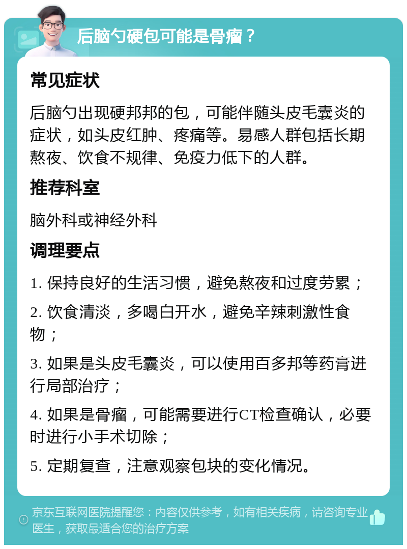 后脑勺硬包可能是骨瘤？ 常见症状 后脑勺出现硬邦邦的包，可能伴随头皮毛囊炎的症状，如头皮红肿、疼痛等。易感人群包括长期熬夜、饮食不规律、免疫力低下的人群。 推荐科室 脑外科或神经外科 调理要点 1. 保持良好的生活习惯，避免熬夜和过度劳累； 2. 饮食清淡，多喝白开水，避免辛辣刺激性食物； 3. 如果是头皮毛囊炎，可以使用百多邦等药膏进行局部治疗； 4. 如果是骨瘤，可能需要进行CT检查确认，必要时进行小手术切除； 5. 定期复查，注意观察包块的变化情况。