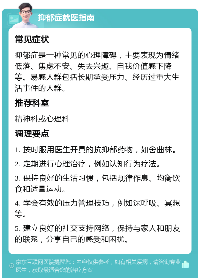 抑郁症就医指南 常见症状 抑郁症是一种常见的心理障碍，主要表现为情绪低落、焦虑不安、失去兴趣、自我价值感下降等。易感人群包括长期承受压力、经历过重大生活事件的人群。 推荐科室 精神科或心理科 调理要点 1. 按时服用医生开具的抗抑郁药物，如舍曲林。 2. 定期进行心理治疗，例如认知行为疗法。 3. 保持良好的生活习惯，包括规律作息、均衡饮食和适量运动。 4. 学会有效的压力管理技巧，例如深呼吸、冥想等。 5. 建立良好的社交支持网络，保持与家人和朋友的联系，分享自己的感受和困扰。