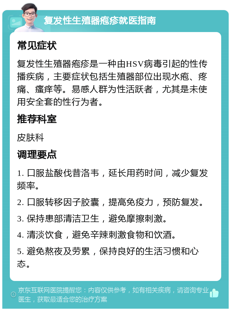 复发性生殖器疱疹就医指南 常见症状 复发性生殖器疱疹是一种由HSV病毒引起的性传播疾病，主要症状包括生殖器部位出现水疱、疼痛、瘙痒等。易感人群为性活跃者，尤其是未使用安全套的性行为者。 推荐科室 皮肤科 调理要点 1. 口服盐酸伐昔洛韦，延长用药时间，减少复发频率。 2. 口服转移因子胶囊，提高免疫力，预防复发。 3. 保持患部清洁卫生，避免摩擦刺激。 4. 清淡饮食，避免辛辣刺激食物和饮酒。 5. 避免熬夜及劳累，保持良好的生活习惯和心态。