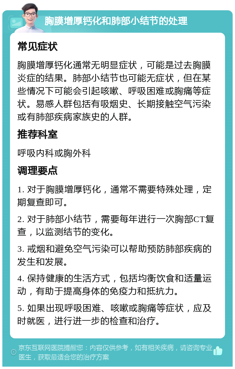 胸膜增厚钙化和肺部小结节的处理 常见症状 胸膜增厚钙化通常无明显症状，可能是过去胸膜炎症的结果。肺部小结节也可能无症状，但在某些情况下可能会引起咳嗽、呼吸困难或胸痛等症状。易感人群包括有吸烟史、长期接触空气污染或有肺部疾病家族史的人群。 推荐科室 呼吸内科或胸外科 调理要点 1. 对于胸膜增厚钙化，通常不需要特殊处理，定期复查即可。 2. 对于肺部小结节，需要每年进行一次胸部CT复查，以监测结节的变化。 3. 戒烟和避免空气污染可以帮助预防肺部疾病的发生和发展。 4. 保持健康的生活方式，包括均衡饮食和适量运动，有助于提高身体的免疫力和抵抗力。 5. 如果出现呼吸困难、咳嗽或胸痛等症状，应及时就医，进行进一步的检查和治疗。