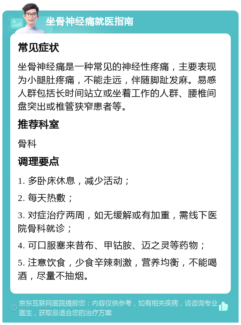 坐骨神经痛就医指南 常见症状 坐骨神经痛是一种常见的神经性疼痛，主要表现为小腿肚疼痛，不能走远，伴随脚趾发麻。易感人群包括长时间站立或坐着工作的人群、腰椎间盘突出或椎管狭窄患者等。 推荐科室 骨科 调理要点 1. 多卧床休息，减少活动； 2. 每天热敷； 3. 对症治疗两周，如无缓解或有加重，需线下医院骨科就诊； 4. 可口服塞来昔布、甲钴胺、迈之灵等药物； 5. 注意饮食，少食辛辣刺激，营养均衡，不能喝酒，尽量不抽烟。