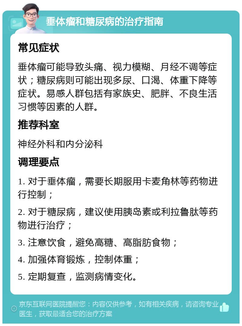 垂体瘤和糖尿病的治疗指南 常见症状 垂体瘤可能导致头痛、视力模糊、月经不调等症状；糖尿病则可能出现多尿、口渴、体重下降等症状。易感人群包括有家族史、肥胖、不良生活习惯等因素的人群。 推荐科室 神经外科和内分泌科 调理要点 1. 对于垂体瘤，需要长期服用卡麦角林等药物进行控制； 2. 对于糖尿病，建议使用胰岛素或利拉鲁肽等药物进行治疗； 3. 注意饮食，避免高糖、高脂肪食物； 4. 加强体育锻炼，控制体重； 5. 定期复查，监测病情变化。