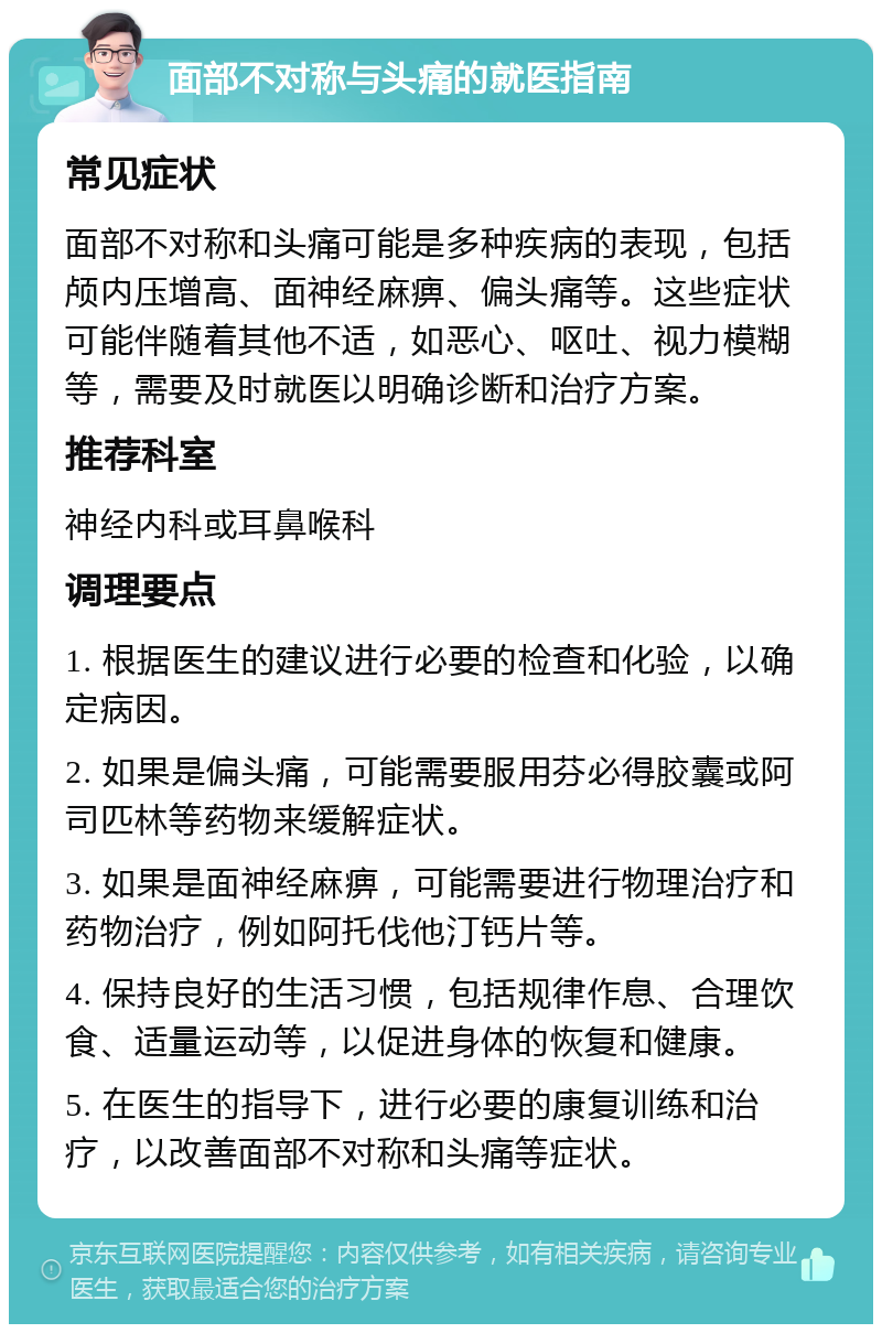 面部不对称与头痛的就医指南 常见症状 面部不对称和头痛可能是多种疾病的表现，包括颅内压增高、面神经麻痹、偏头痛等。这些症状可能伴随着其他不适，如恶心、呕吐、视力模糊等，需要及时就医以明确诊断和治疗方案。 推荐科室 神经内科或耳鼻喉科 调理要点 1. 根据医生的建议进行必要的检查和化验，以确定病因。 2. 如果是偏头痛，可能需要服用芬必得胶囊或阿司匹林等药物来缓解症状。 3. 如果是面神经麻痹，可能需要进行物理治疗和药物治疗，例如阿托伐他汀钙片等。 4. 保持良好的生活习惯，包括规律作息、合理饮食、适量运动等，以促进身体的恢复和健康。 5. 在医生的指导下，进行必要的康复训练和治疗，以改善面部不对称和头痛等症状。