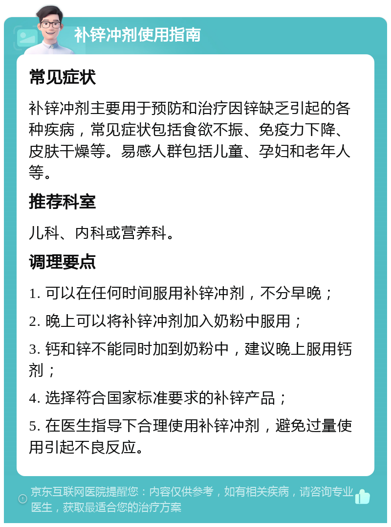 补锌冲剂使用指南 常见症状 补锌冲剂主要用于预防和治疗因锌缺乏引起的各种疾病，常见症状包括食欲不振、免疫力下降、皮肤干燥等。易感人群包括儿童、孕妇和老年人等。 推荐科室 儿科、内科或营养科。 调理要点 1. 可以在任何时间服用补锌冲剂，不分早晚； 2. 晚上可以将补锌冲剂加入奶粉中服用； 3. 钙和锌不能同时加到奶粉中，建议晚上服用钙剂； 4. 选择符合国家标准要求的补锌产品； 5. 在医生指导下合理使用补锌冲剂，避免过量使用引起不良反应。